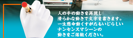 人の手の動きを再現し滑らかな動きで文字を書きます。一生懸命動くすがたもいじらしいナンセンスマシーンの動きをご堪能ください。