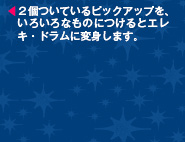 ２個ついているピックアップを、いろいろなものにつけるとエレキ・ドラムに変身します。