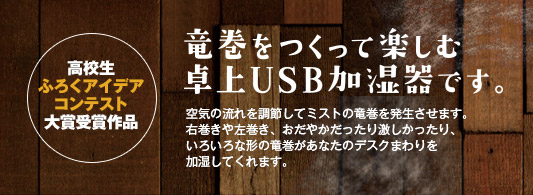 高校生ふろくアイデアコンテスト大賞受賞作品 竜巻をつくって楽しむ卓上USB加湿器です。 空気の流れを調節してミストの竜巻を発生させます。右巻きや左巻き、おだやかだったり激しかったり、いろいろな形の渦巻きがあなたのデスクまわりを加湿してくれます。