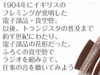 1904年にイギリスのフレミングが発明した電子部品・真空管。以後、トランジスタの普及まで約半世紀にわたり、電子部品の花形だった。ふろくの真空管でラジオを組み立て、往事の音を聴いてみよう