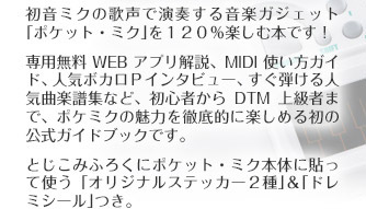 初音ミクの歌声で演奏する音楽ガジェット「ポケット・ミク」を120％楽しむ本です！専用無料WEBアプリ解説、MIDI使い方ガイド、人気ボカロＰインタビュー、すぐ弾ける人気曲楽譜集など、初心者からDTM上級者まで、ポケミクの魅力を徹底的に楽しめる初の公式ガイドブックです。とじこみふろくにポケット・ミク本体に貼って使う「オリジナルステッカー2種」＆「ドレミシール」つき。