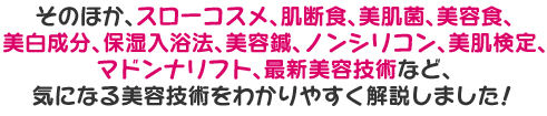 そのほか、スローコスメ、肌断食、美肌菌、美容食、 美白成分、保湿入浴法、美容鍼、ノンシリコン、美肌検定、 マドンナリフト、最新美容技術など、気になる美容技術をわかりやすく解説しました！