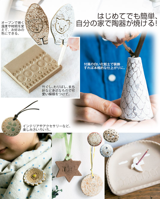 はじめてでも簡単、自分の家で陶器が焼ける！　オーブンで焼く温度や時間を変えて、お好みの色にできる。　付属の白い化粧土で装飾すれば本格的な仕上がりに。　竹ぐし、わりばし、まち針など身近なもので可愛い模様をつけて。　インテリアやアクセサリーなど、楽しみ方いろいろ。