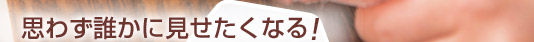 思わず誰かに見せたくなる！