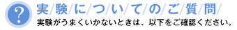 実験についてのご質問 実験がうまくいかないときは、以下をご確認ください。