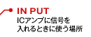 IN PUT：ICアンプに信号を入れるときに使う場所