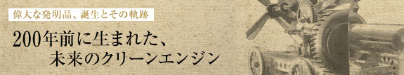 偉大な発明品、誕生とその軌跡：200年前に生まれた、未来のクリーンエンジン