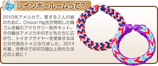レインボールームって？
            2010年アメリカで、愛する２人の娘のために、Choon Ng氏が発明した輪ゴムを編むアクセサリー制作キット。その輪はアメリカ中の子どもたちに広がり、トイオブザイヤーを受賞するほどの代表的トイとなりました。2014年夏、世界中で800万個以上売れたほどの人気に！