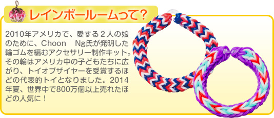 レインボールームって？2010年アメリカで、愛する２人の娘のために、Choon Ng氏が発明した輪ゴムを編むアクセサリー制作キット。その輪はアメリカ中の子どもたちに広がり、トイオブザイヤーを受賞するほどの代表的トイとなりました。2014年夏、世界中で800万個以上売れたほどの人気に！