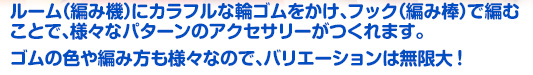 ルーム（編み機）にカラフルな輪ゴムをかけ、フック（編み棒）で編むことで、様々なパターンのアクセサリーがつくれます。ゴムの色や編み方も様々なので、バリエーションは無限大！