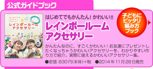 公式ガイドブック子どもにピッタリ編み方ブックはじめてでもかんたん！かわいい！！レインボールーム アクセサリーかんたんなのに、すごくかわいい！お友達にプレゼントしたくなっちゃうかわいいアクセサリーを、わかりやすい作り方で紹介。実際に使えるかわいいアクセサリー集。●定価：830円（本体）＋税　●11月28日発売