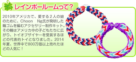 レインボールームって？2010年アメリカで、愛する2人の娘のために、Choon Ng氏が発明した輪ゴムを編むアクセサリー制作キット。その輪はアメリカ中の子どもたちに広がり、トイオブザイヤーを受賞するほどの代表的トイとなりました。2014年夏、世界中で800万個以上売れたほどの人気に！