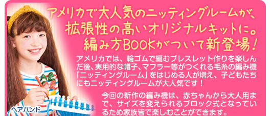 アメリカでは、輪ゴムで編むブレスレット作りを楽しんだ後、実用的な帽子、マフラー等がつくれる毛糸の編み機「ニッティングルーム」をはじめる人が増え、子どもたちにもニッティングルームが大人気です！今回の新作の編み機は、赤ちゃんから大人用まで、サイズを変えられるブロック式となっているため家族皆で楽しむことができます。