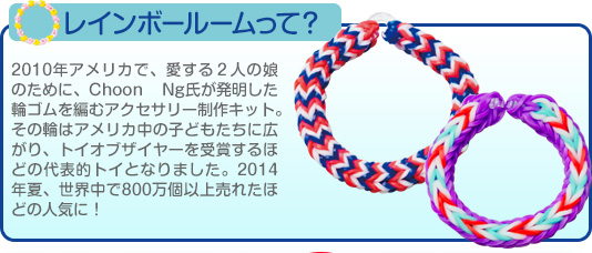 レインボールームって？2010年アメリカで、愛する２人の娘のために、Choon Ng氏が発明した輪ゴムを編むアクセサリー制作キット。その輪はアメリカ中の子どもたちに広がり、トイオブザイヤーを受賞するほどの代表的トイとなりました。2014年夏、世界中で800万個以上売れたほどの人気に！