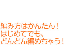 編み方はかんたん！はじめてでも、どんどん編めちゃう！