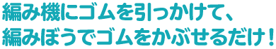 編み機にゴムを引っかけて、編みぼうでゴムをかぶせるだけ！